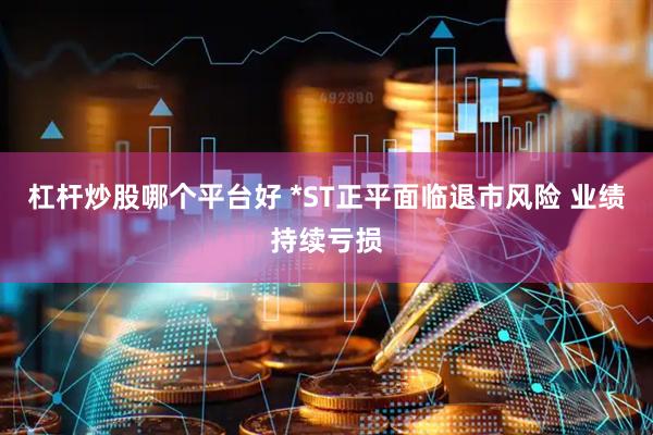 杠杆炒股哪个平台好 *ST正平面临退市风险 业绩持续亏损