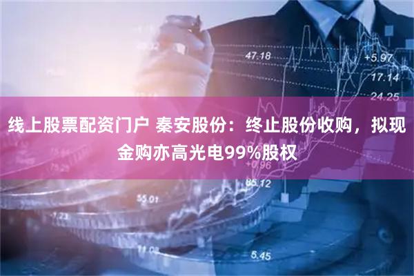 线上股票配资门户 秦安股份：终止股份收购，拟现金购亦高光电99%股权