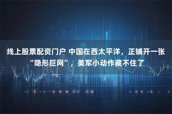 线上股票配资门户 中国在西太平洋，正铺开一张“隐形巨网”，美军小动作藏不住了