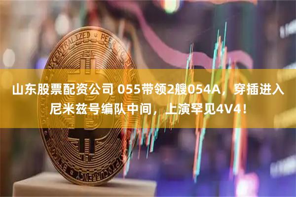 山东股票配资公司 055带领2艘054A，穿插进入尼米兹号编队中间，上演罕见4V4！