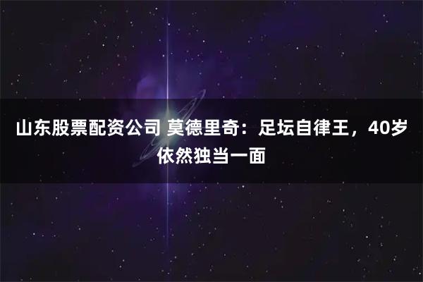 山东股票配资公司 莫德里奇：足坛自律王，40岁依然独当一面