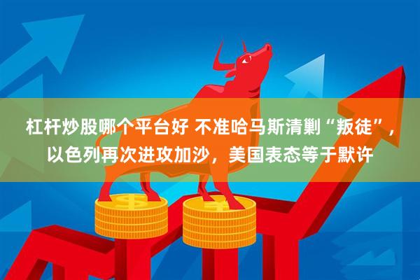 杠杆炒股哪个平台好 不准哈马斯清剿“叛徒”，以色列再次进攻加沙，美国表态等于默许