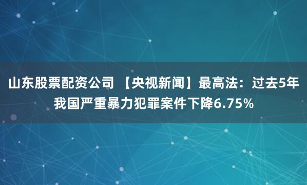 山东股票配资公司 【央视新闻】最高法：过去5年我国严重暴力犯罪案件下降6.75%