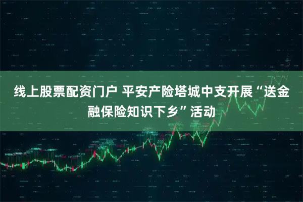 线上股票配资门户 平安产险塔城中支开展“送金融保险知识下乡”活动