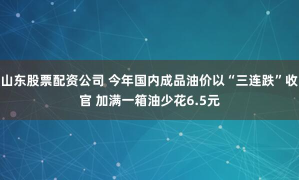 山东股票配资公司 今年国内成品油价以“三连跌”收官 加满一箱油少花6.5元
